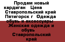 Продам новый кардиган › Цена ­ 1 500 - Ставропольский край, Пятигорск г. Одежда, обувь и аксессуары » Женская одежда и обувь   . Ставропольский край